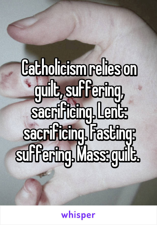 Catholicism relies on guilt, suffering, sacrificing. Lent: sacrificing. Fasting: suffering. Mass: guilt. 