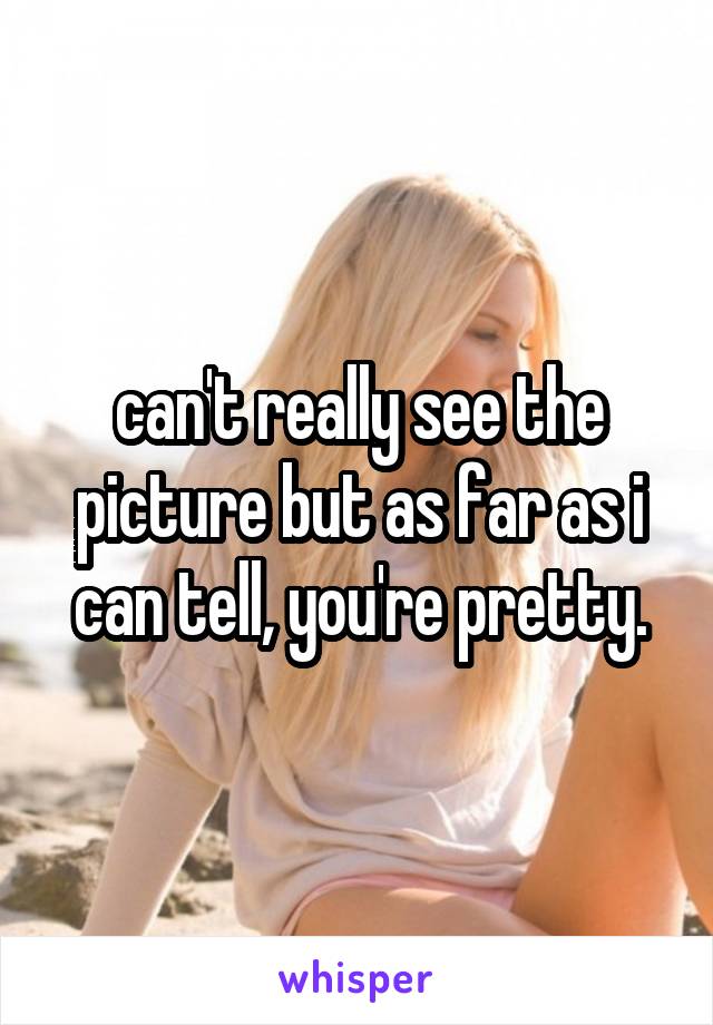 can't really see the picture but as far as i can tell, you're pretty.