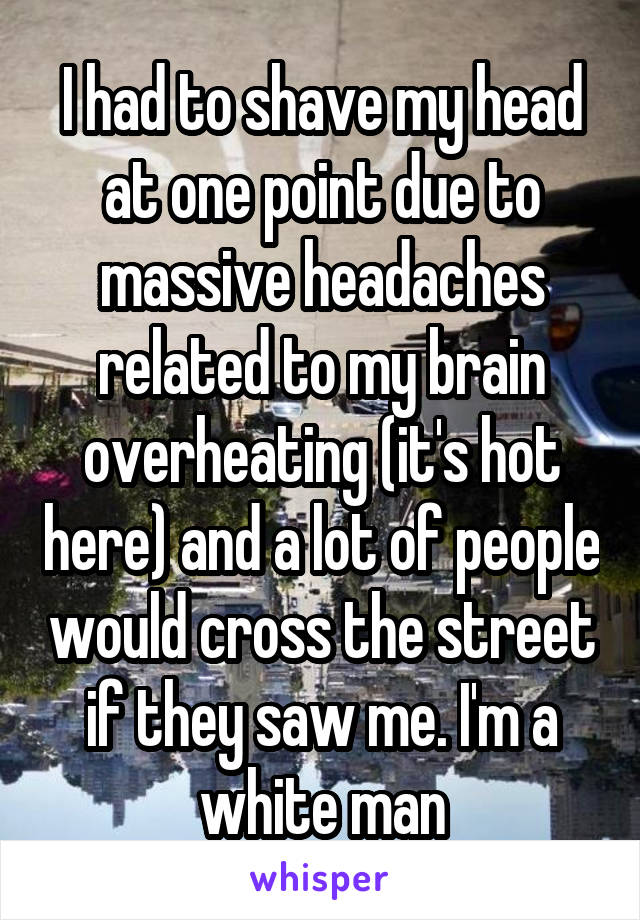 I had to shave my head at one point due to massive headaches related to my brain overheating (it's hot here) and a lot of people would cross the street if they saw me. I'm a white man