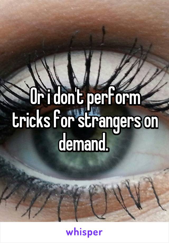 Or i don't perform tricks for strangers on demand. 