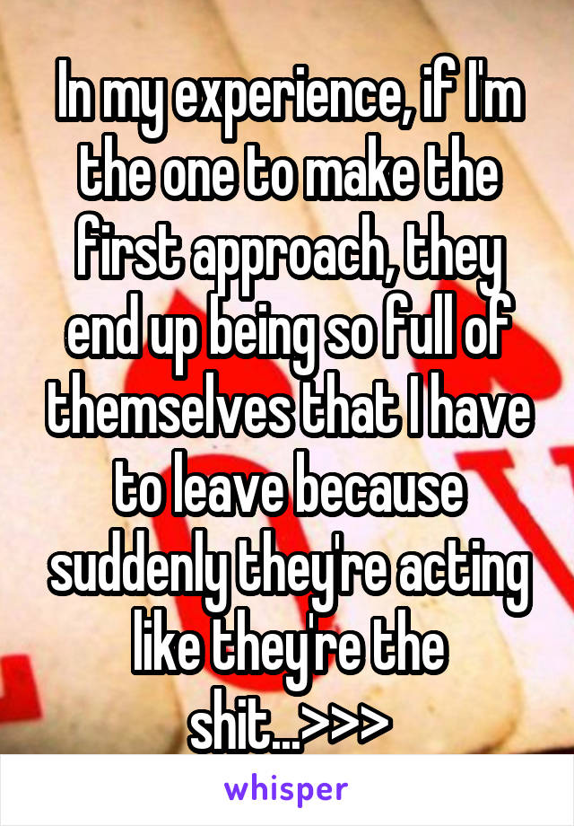 In my experience, if I'm the one to make the first approach, they end up being so full of themselves that I have to leave because suddenly they're acting like they're the shit...>>>