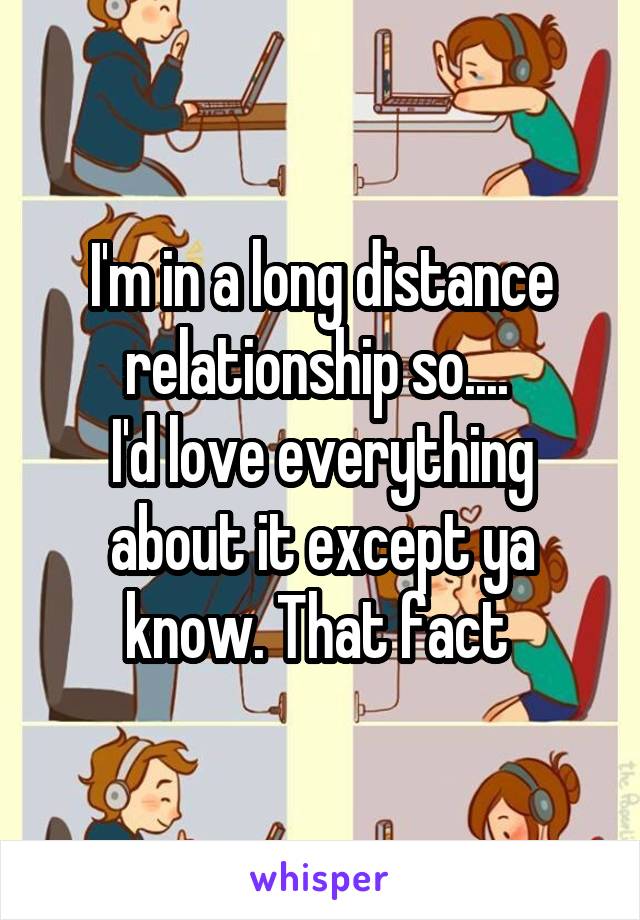 I'm in a long distance relationship so.... 
I'd love everything about it except ya know. That fact 