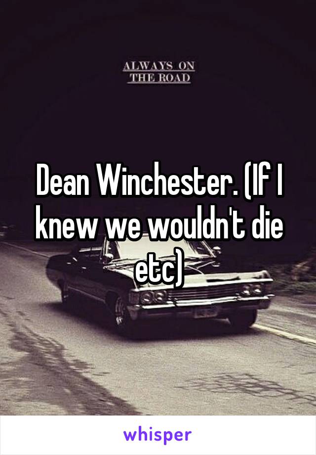 Dean Winchester. (If I knew we wouldn't die etc)