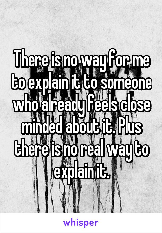 There is no way for me to explain it to someone who already feels close minded about it. Plus there is no real way to explain it.