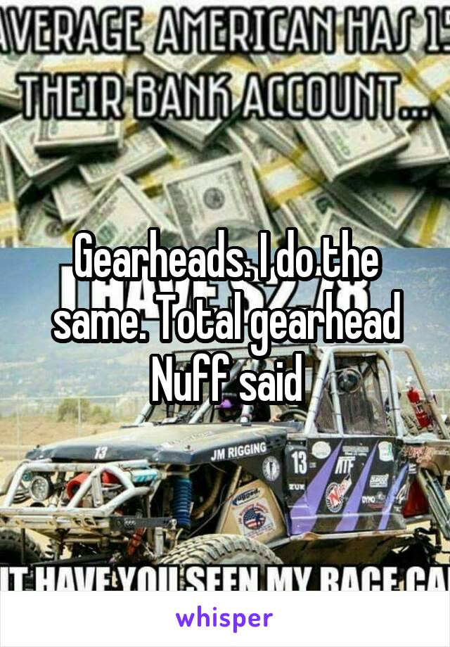 Gearheads. I do the same. Total gearhead Nuff said