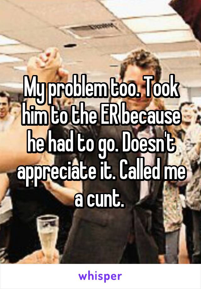 My problem too. Took him to the ER because he had to go. Doesn't appreciate it. Called me a cunt. 