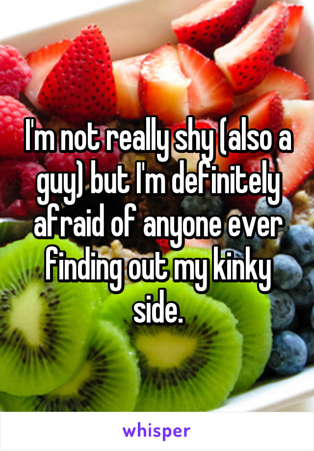 I'm not really shy (also a guy) but I'm definitely afraid of anyone ever finding out my kinky side.