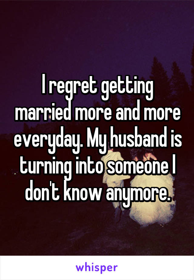 I regret getting married more and more everyday. My husband is turning into someone I don't know anymore.