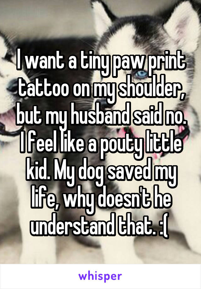 I want a tiny paw print tattoo on my shoulder, but my husband said no. I feel like a pouty little kid. My dog saved my life, why doesn't he understand that. :( 