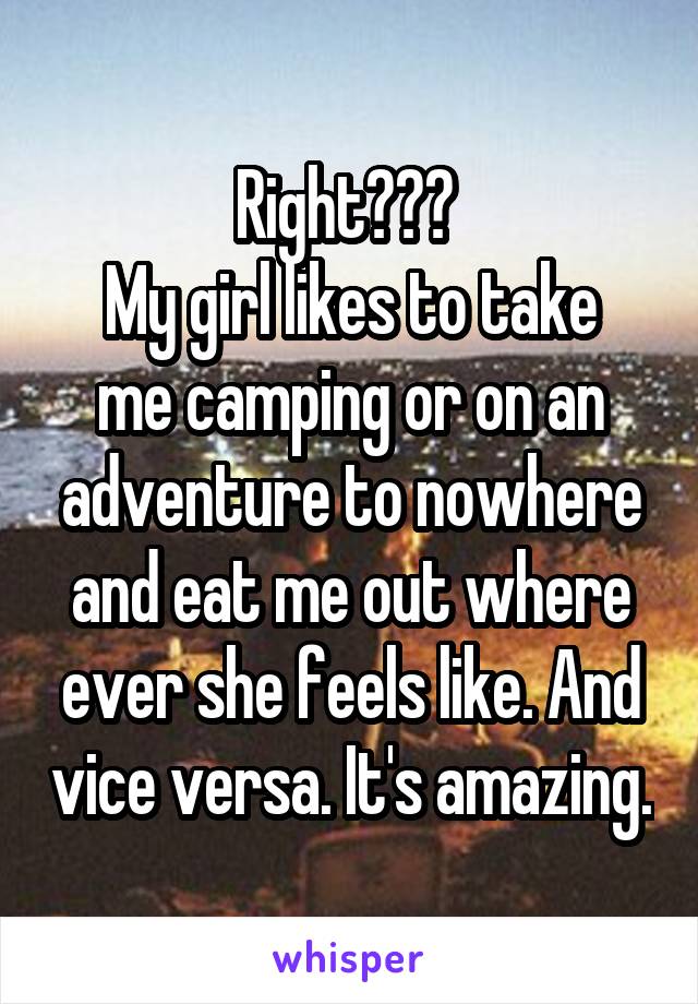 Right??? 
My girl likes to take me camping or on an adventure to nowhere and eat me out where ever she feels like. And vice versa. It's amazing.