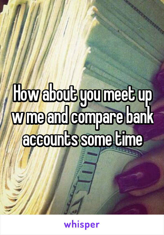 How about you meet up w me and compare bank accounts some time