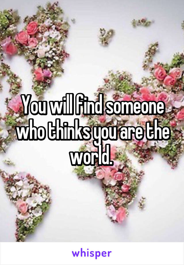 You will find someone who thinks you are the world. 