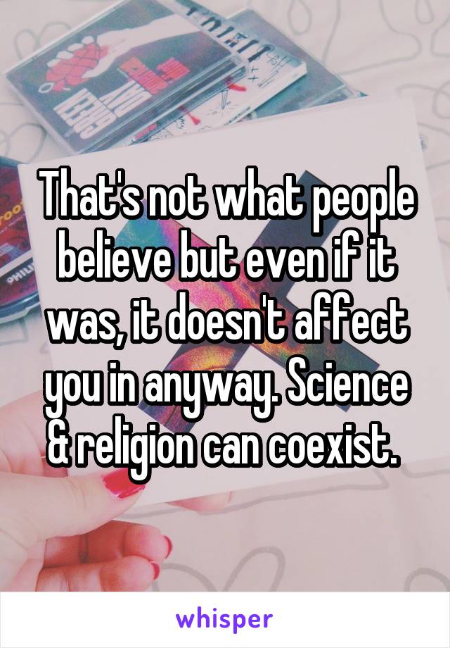 That's not what people believe but even if it was, it doesn't affect you in anyway. Science & religion can coexist. 