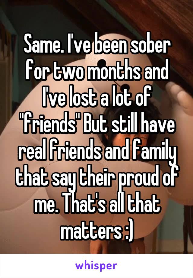 Same. I've been sober for two months and I've lost a lot of "friends" But still have real friends and family that say their proud of me. That's all that matters :)