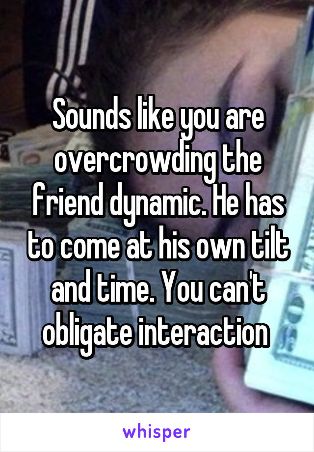 Sounds like you are overcrowding the friend dynamic. He has to come at his own tilt and time. You can't obligate interaction 