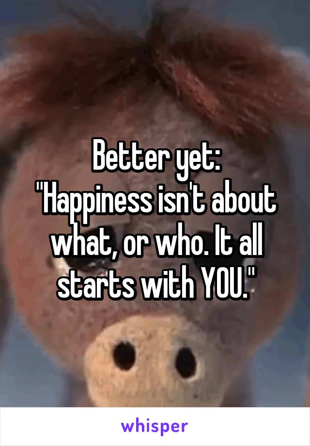 Better yet:
"Happiness isn't about what, or who. It all starts with YOU."