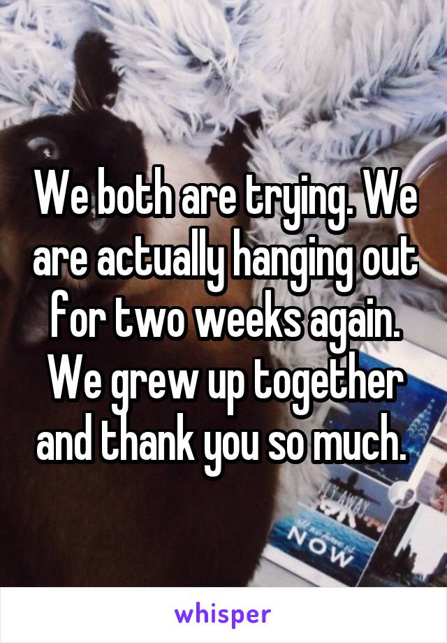 We both are trying. We are actually hanging out for two weeks again. We grew up together and thank you so much. 