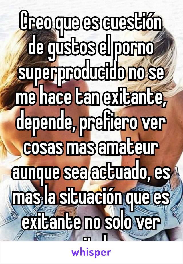 Creo que es cuestión de gustos el porno superproducido no se me hace tan exitante, depende, prefiero ver cosas mas amateur aunque sea actuado, es mas la situación que es exitante no solo ver genitales