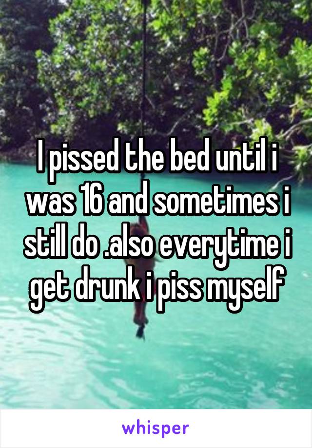 I pissed the bed until i was 16 and sometimes i still do .also everytime i get drunk i piss myself