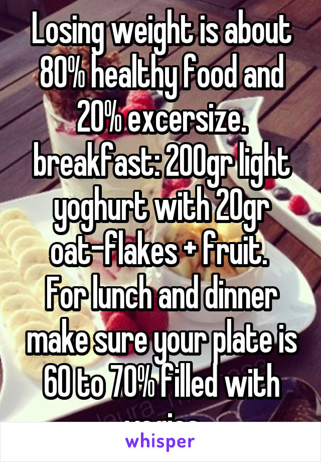 Losing weight is about 80% healthy food and 20% excersize. breakfast: 200gr light yoghurt with 20gr oat-flakes + fruit. 
For lunch and dinner make sure your plate is 60 to 70% filled with vegies