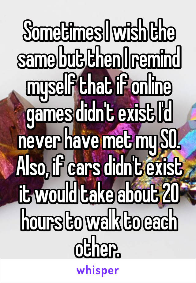 Sometimes I wish the same but then I remind myself that if online games didn't exist I'd never have met my SO. Also, if cars didn't exist it would take about 20 hours to walk to each other. 