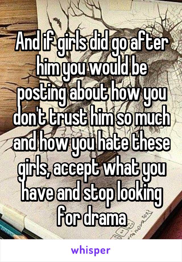 And if girls did go after him you would be posting about how you don't trust him so much and how you hate these girls, accept what you have and stop looking for drama