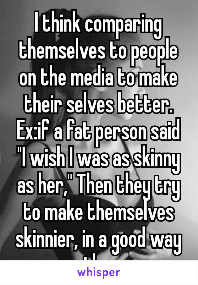 I think comparing themselves to people on the media to make their selves​ better. Ex:if a fat person said "I wish I was as skinny as her," Then they try to make themselves skinnier, in a good way tho.