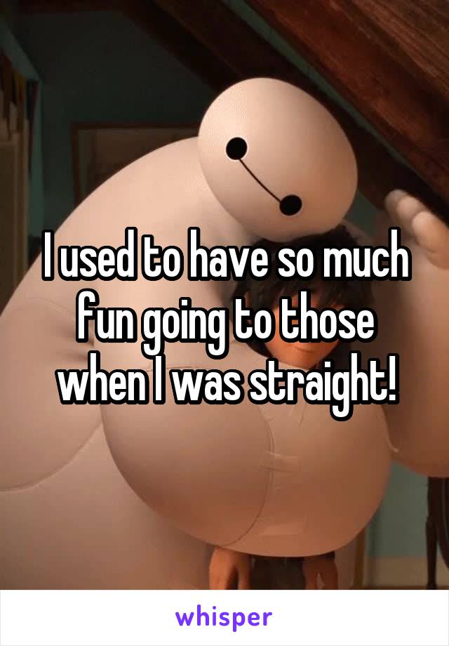 I used to have so much fun going to those when I was straight!