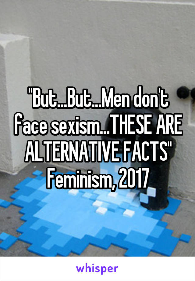 "But...But...Men don't face sexism...THESE ARE ALTERNATIVE FACTS"
Feminism, 2017