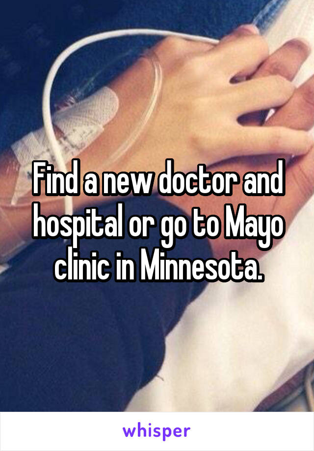 Find a new doctor and hospital or go to Mayo clinic in Minnesota.