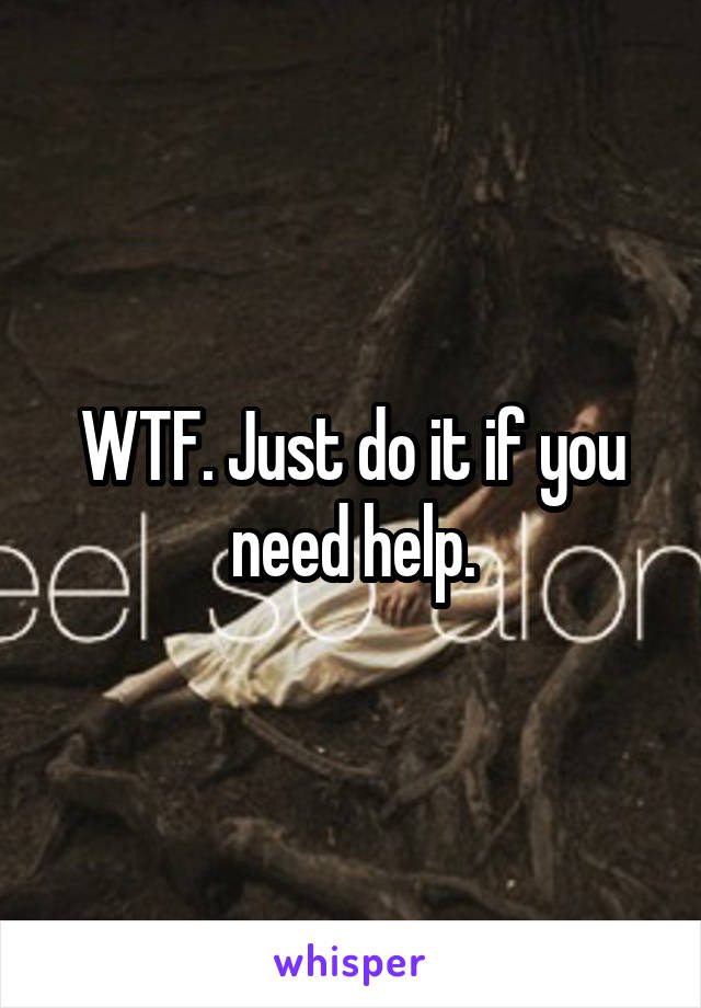 WTF. Just do it if you need help.