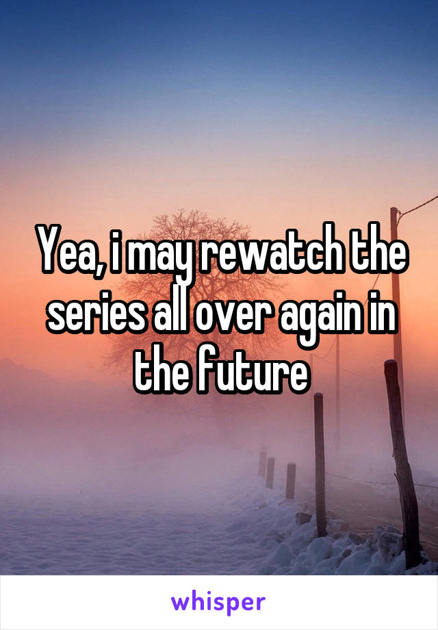 Yea, i may rewatch the series all over again in the future