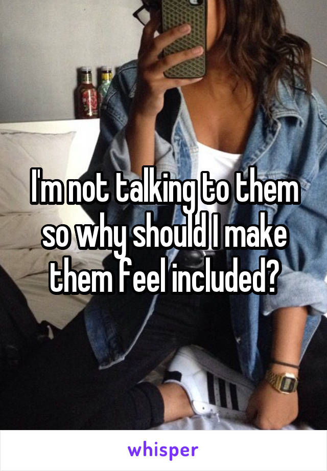 I'm not talking to them so why should I make them feel included?