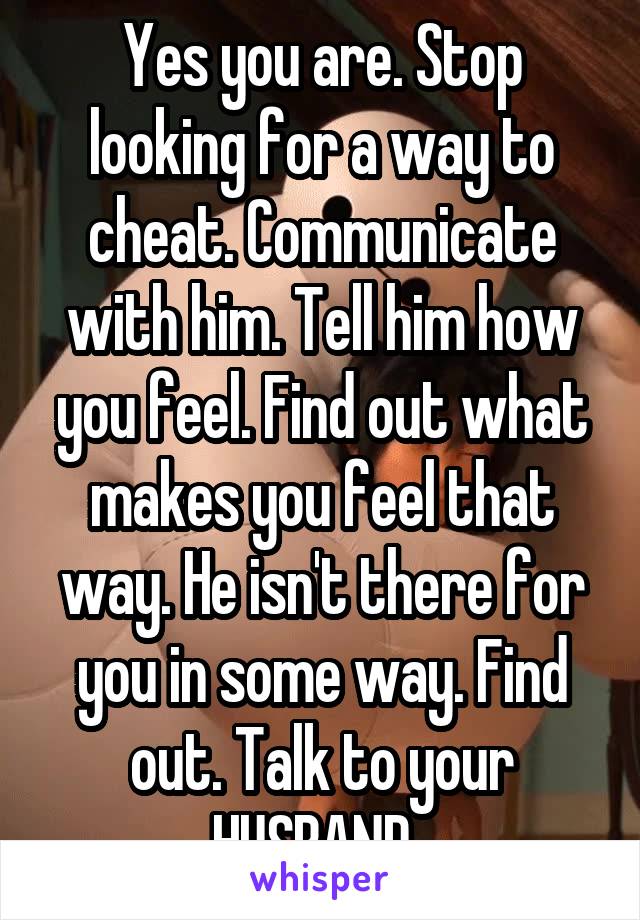 Yes you are. Stop looking for a way to cheat. Communicate with him. Tell him how you feel. Find out what makes you feel that way. He isn't there for you in some way. Find out. Talk to your HUSBAND. 