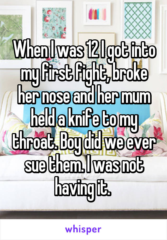 When I was 12 I got into my first fight, broke her nose and her mum held a knife to my throat. Boy did we ever sue them. I was not having it. 