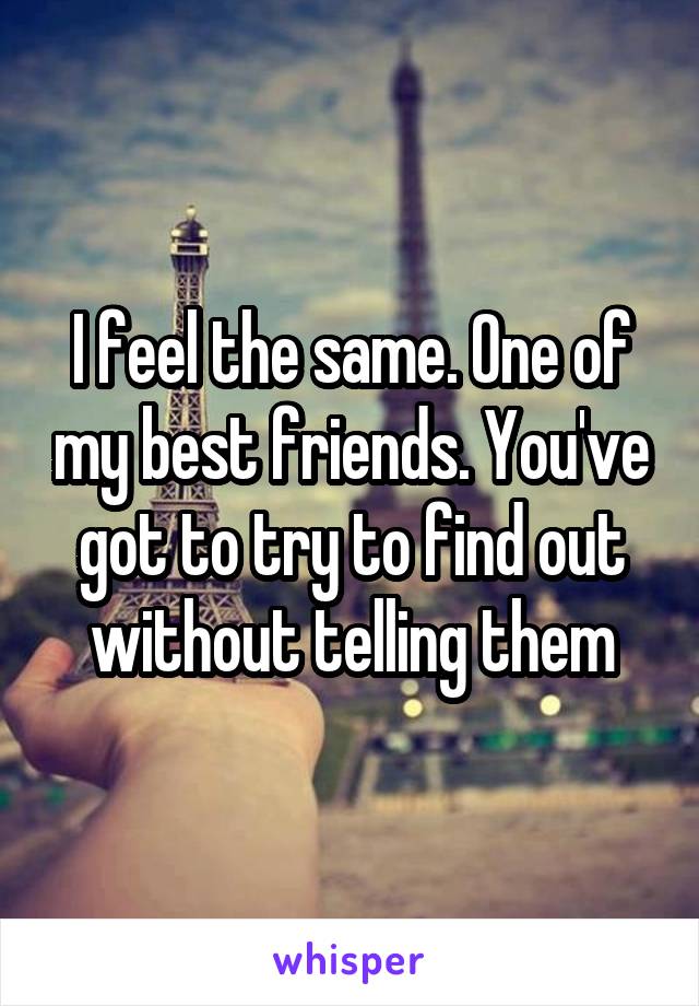 I feel the same. One of my best friends. You've got to try to find out without telling them