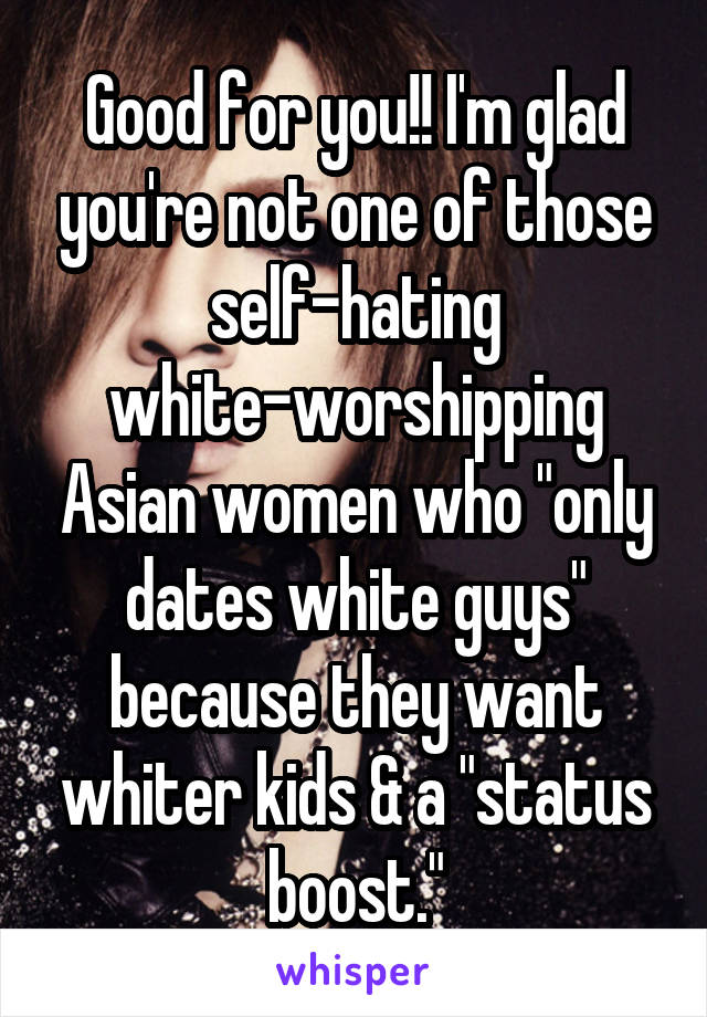 Good for you!! I'm glad you're not one of those self-hating white-worshipping Asian women who "only dates white guys" because they want whiter kids & a "status boost."