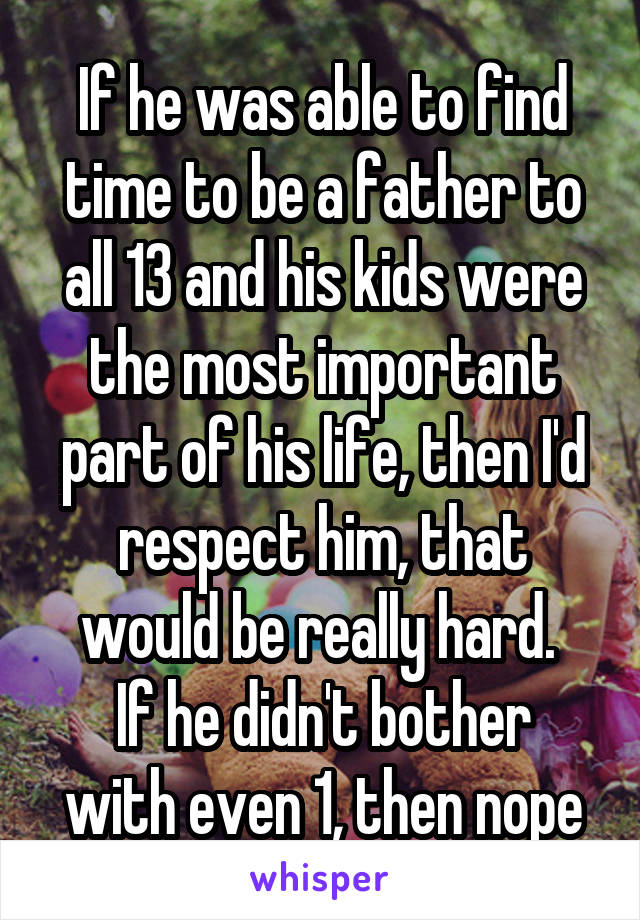 If he was able to find time to be a father to all 13 and his kids were the most important part of his life, then I'd respect him, that would be really hard. 
If he didn't bother with even 1, then nope