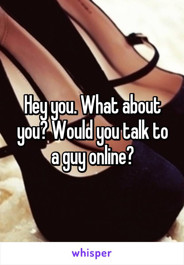 Hey you. What about you? Would you talk to a guy online?