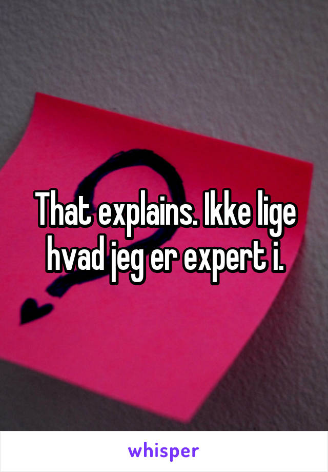 That explains. Ikke lige hvad jeg er expert i.