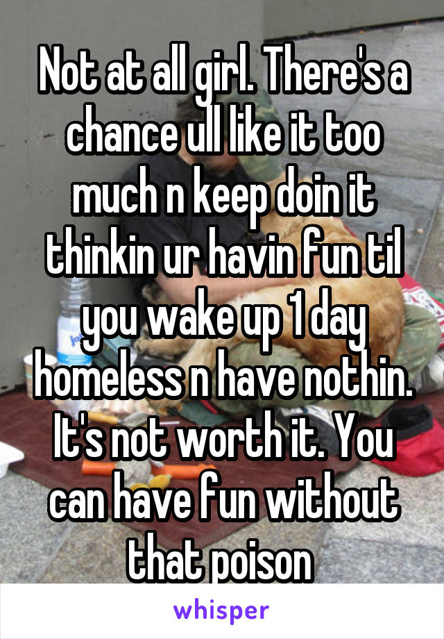 Not at all girl. There's a chance ull like it too much n keep doin it thinkin ur havin fun til you wake up 1 day homeless n have nothin. It's not worth it. You can have fun without that poison 