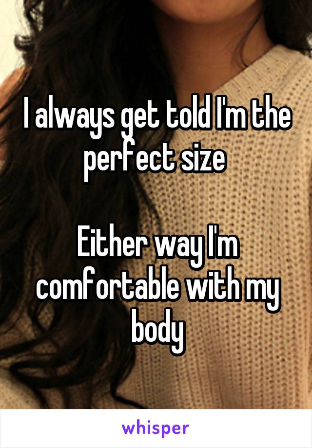 I always get told I'm the perfect size 

Either way I'm comfortable with my body