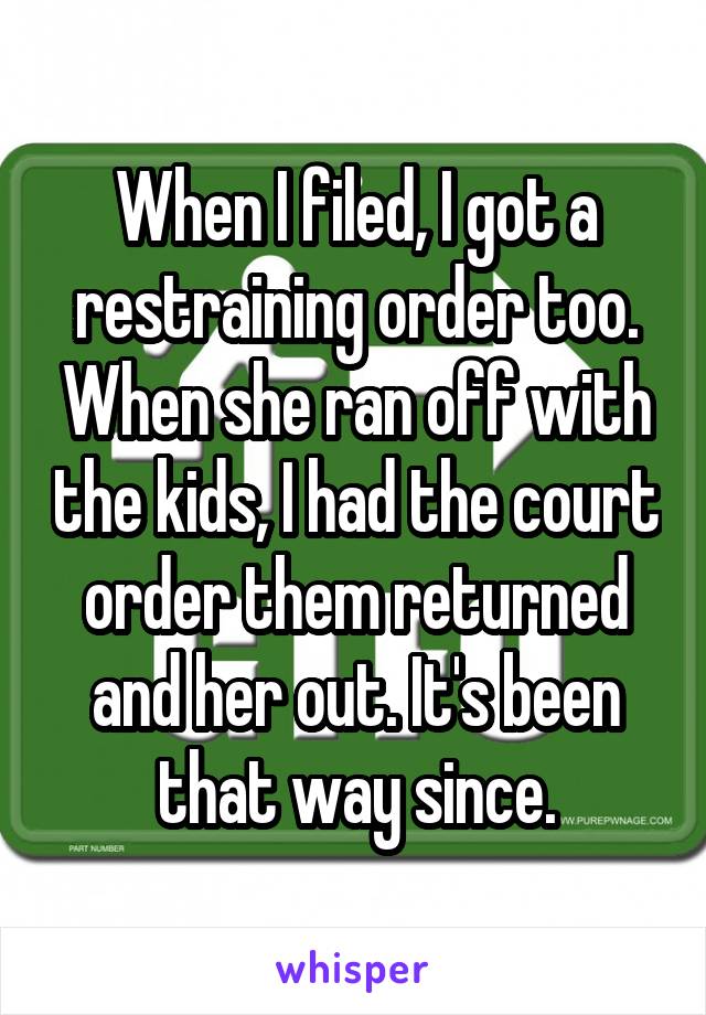 When I filed, I got a restraining order too. When she ran off with the kids, I had the court order them returned and her out. It's been that way since.