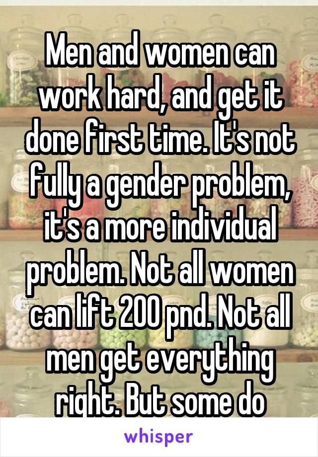 Men and women can work hard, and get it done first time. It's not fully a gender problem, it's a more individual problem. Not all women can lift 200 pnd. Not all men get everything right. But some do