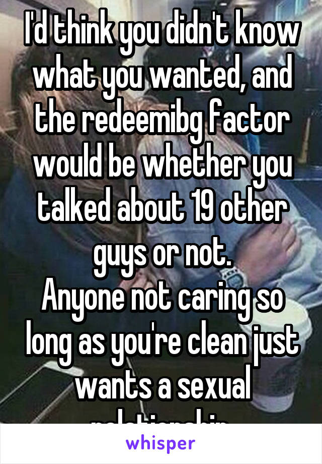 I'd think you didn't know what you wanted, and the redeemibg factor would be whether you talked about 19 other guys or not.
Anyone not caring so long as you're clean just wants a sexual relationship.