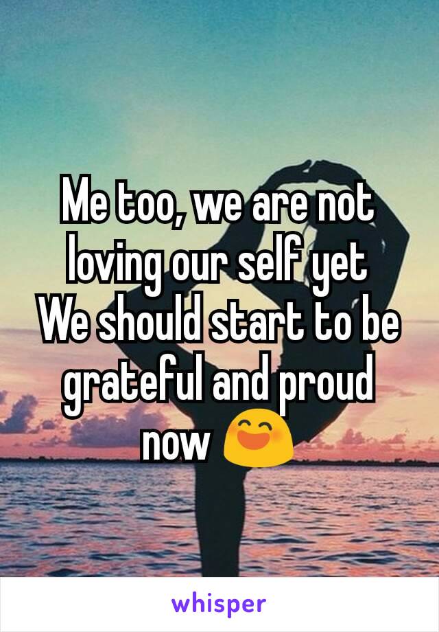 Me too, we are not loving our self yet
We should start to be grateful and proud now 😄