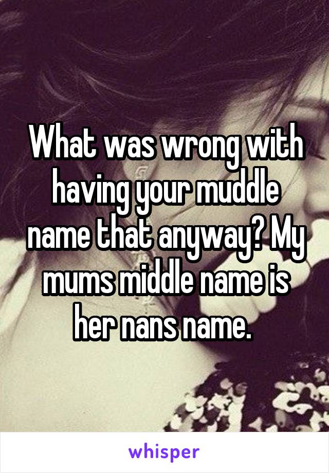 What was wrong with having your muddle name that anyway? My mums middle name is her nans name. 