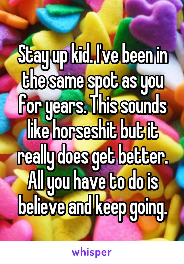 Stay up kid. I've been in the same spot as you for years. This sounds like horseshit but it really does get better. All you have to do is believe and keep going.