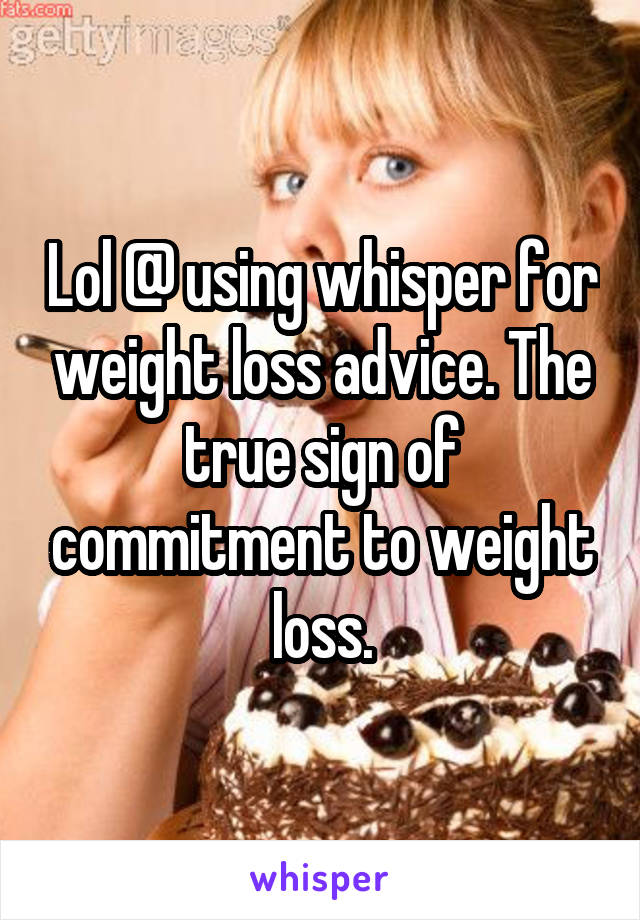 Lol @ using whisper for weight loss advice. The true sign of commitment to weight loss.