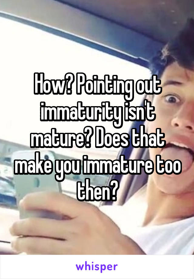 How? Pointing out immaturity isn't mature? Does that make you immature too then?